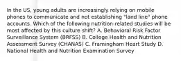 In the US, young adults are increasingly relying on mobile phones to communicate and not establishing "land line" phone accounts. Which of the following nutrition-related studies will be most affected by this culture shift? A. Behavioral Risk Factor Surveillance System (BRFSS) B. College Health and Nutrition Assessment Survey (CHANAS) C. Framingham Heart Study D. National Health and Nutrition Examination Survey