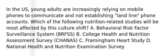 In the US, young adults are increasingly relying on mobile phones to communicate and not establishing "land line" phone accounts. Which of the following nutrition-related studies will be most affected by this culture shift? A. Behavioral Risk Factor Surveillance System (BRFSS) B. College Health and Nutrition Assessment Survey (CHANAS) C. Framingham Heart Study D. National Health and Nutrition Examination Survey