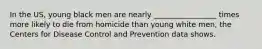 In the US, young black men are nearly _________________ times more likely to die from homicide than young white men, the Centers for Disease Control and Prevention data shows.