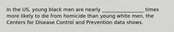 In the US, young black men are nearly _________________ times more likely to die from homicide than young white men, the Centers for Disease Control and Prevention data shows.