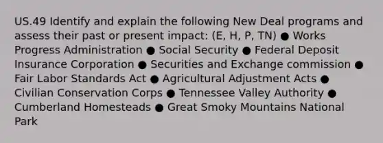 US.49 Identify and explain the following New Deal programs and assess their past or present impact: (E, H, P, TN) ● Works Progress Administration ● Social Security ● Federal Deposit Insurance Corporation ● Securities and Exchange commission ● Fair Labor Standards Act ● Agricultural Adjustment Acts ● Civilian Conservation Corps ● Tennessee Valley Authority ● Cumberland Homesteads ● <a href='https://www.questionai.com/knowledge/kbHBnrwnsk-great-smoky-mountains-national-park' class='anchor-knowledge'>great smoky mountains national park</a>