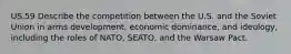 US.59 Describe the competition between the U.S. and the Soviet Union in arms development, economic dominance, and ideology, including the roles of NATO, SEATO, and the Warsaw Pact.