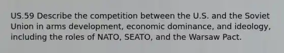 US.59 Describe the competition between the U.S. and the Soviet Union in arms development, economic dominance, and ideology, including the roles of NATO, SEATO, and the Warsaw Pact.