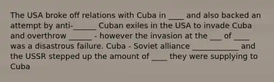 The USA broke off relations with Cuba in ____ and also backed an attempt by anti-______ Cuban exiles in the USA to invade Cuba and overthrow ______ - however the invasion at the ___ of ____ was a disastrous failure. Cuba - Soviet alliance ____________ and the USSR stepped up the amount of ____ they were supplying to Cuba