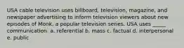 USA cable television uses billboard, television, magazine, and newspaper advertising to inform television viewers about new episodes of Monk, a popular television series. USA uses _____ communication. a. referential b. mass c. factual d. interpersonal e. public