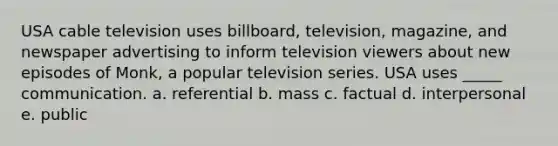 USA cable television uses billboard, television, magazine, and newspaper advertising to inform television viewers about new episodes of Monk, a popular television series. USA uses _____ communication. a. referential b. mass c. factual d. interpersonal e. public