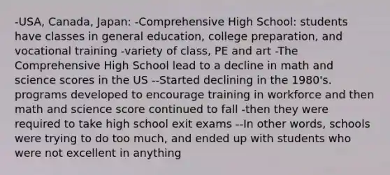 -USA, Canada, Japan: -Comprehensive High School: students have classes in general education, college preparation, and vocational training -variety of class, PE and art -The Comprehensive High School lead to a decline in math and science scores in the US --Started declining in the 1980's. programs developed to encourage training in workforce and then math and science score continued to fall -then they were required to take high school exit exams --In other words, schools were trying to do too much, and ended up with students who were not excellent in anything