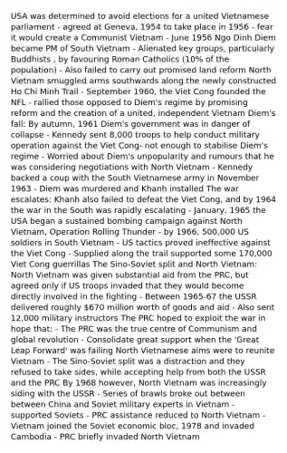 USA was determined to avoid elections for a united Vietnamese parliament - agreed at Geneva, 1954 to take place in 1956 - fear it would create a Communist Vietnam - June 1956 Ngo Dinh Diem became PM of South Vietnam - Alienated key groups, particularly Buddhists , by favouring Roman Catholics (10% of the population) - Also failed to carry out promised land reform North Vietnam smuggled arms southwards along the newly constructed Ho Chi Minh Trail - September 1960, the Viet Cong founded the NFL - rallied those opposed to Diem's regime by promising reform and the creation of a united, independent Vietnam Diem's fall: By autumn, 1961 Diem's government was in danger of collapse - Kennedy sent 8,000 troops to help conduct military operation against the Viet Cong- not enough to stabilise Diem's regime - Worried about Diem's unpopularity and rumours that he was considering negotiations with North Vietnam - Kennedy backed a coup with the South Vietnamese army in November 1963 - Diem was murdered and Khanh installed The war escalates: Khanh also failed to defeat the Viet Cong, and by 1964 the war in the South was rapidly escalating - January, 1965 the USA began a sustained bombing campaign against North Vietnam, Operation Rolling Thunder - by 1966, 500,000 US soldiers in South Vietnam - US tactics proved ineffective against the Viet Cong - Supplied along the trail supported some 170,000 Viet Cong guerrillas The Sino-Soviet split and North Vietnam: North Vietnam was given substantial aid from the PRC, but agreed only if US troops invaded that they would become directly involved in the fighting - Between 1965-67 the USSR delivered roughly 670 million worth of goods and aid - Also sent 12,000 military instructors The PRC hoped to exploit the war in hope that: - The PRC was the true centre of Communism and global revolution - Consolidate great support when the 'Great Leap Forward' was failing North Vietnamese aims were to reunite Vietnam - The Sino-Soviet split was a distraction and they refused to take sides, while accepting help from both the USSR and the PRC By 1968 however, North Vietnam was increasingly siding with the USSR - Series of brawls broke out between between China and Soviet military experts in Vietnam - supported Soviets - PRC assistance reduced to North Vietnam - Vietnam joined the Soviet economic bloc, 1978 and invaded Cambodia - PRC briefly invaded North Vietnam