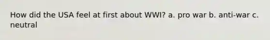 How did the USA feel at first about WWI? a. pro war b. anti-war c. neutral