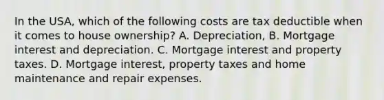 In the USA, which of the following costs are tax deductible when it comes to house ownership? A. Depreciation, B. Mortgage interest and depreciation. C. Mortgage interest and property taxes. D. Mortgage interest, property taxes and home maintenance and repair expenses.