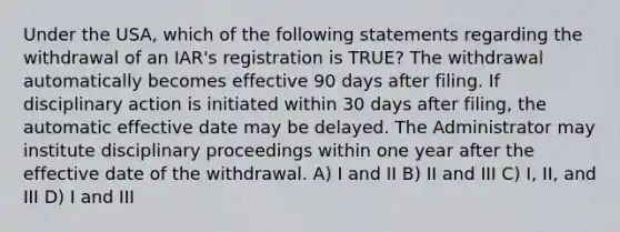 Under the USA, which of the following statements regarding the withdrawal of an IAR's registration is TRUE? The withdrawal automatically becomes effective 90 days after filing. If disciplinary action is initiated within 30 days after filing, the automatic effective date may be delayed. The Administrator may institute disciplinary proceedings within one year after the effective date of the withdrawal. A) I and II B) II and III C) I, II, and III D) I and III