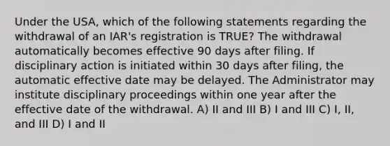 Under the USA, which of the following statements regarding the withdrawal of an IAR's registration is TRUE? The withdrawal automatically becomes effective 90 days after filing. If disciplinary action is initiated within 30 days after filing, the automatic effective date may be delayed. The Administrator may institute disciplinary proceedings within one year after the effective date of the withdrawal. A) II and III B) I and III C) I, II, and III D) I and II