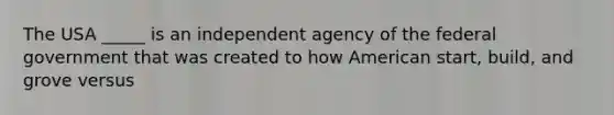 The USA _____ is an independent agency of the federal government that was created to how American start, build, and grove versus