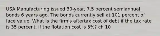 USA Manufacturing issued 30-year, 7.5 percent semiannual bonds 6 years ago. The bonds currently sell at 101 percent of face value. What is the firm's aftertax cost of debt if the tax rate is 35 percent, if the flotation cost is 5%? ch 10