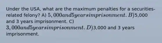 Under the USA, what are the maximum penalties for a securities-related felony? A) 5,000 and 5 years imprisonment. B)5,000 and 3 years imprisonment. C) 3,000 and 5 years imprisonment. D)3,000 and 3 years imprisonment.