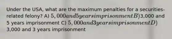 Under the USA, what are the maximum penalties for a securities-related felony? A) 5,000 and 5 years imprisonment B)3,000 and 5 years imprisonment C) 5,000 and 3 years imprisonment D)3,000 and 3 years imprisonment