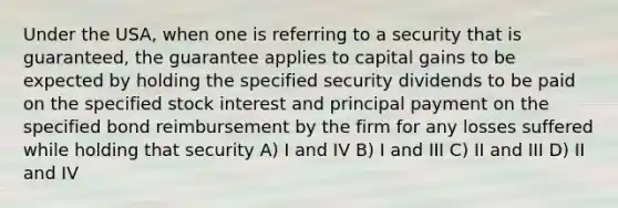 Under the USA, when one is referring to a security that is guaranteed, the guarantee applies to capital gains to be expected by holding the specified security dividends to be paid on the specified stock interest and principal payment on the specified bond reimbursement by the firm for any losses suffered while holding that security A) I and IV B) I and III C) II and III D) II and IV