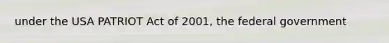 under the USA PATRIOT Act of 2001, the federal government