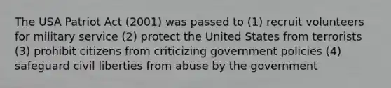 The USA Patriot Act (2001) was passed to (1) recruit volunteers for military service (2) protect the United States from terrorists (3) prohibit citizens from criticizing government policies (4) safeguard civil liberties from abuse by the government