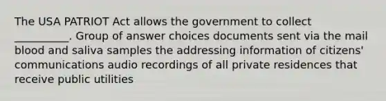 The USA PATRIOT Act allows the government to collect __________. Group of answer choices documents sent via the mail blood and saliva samples the addressing information of citizens' communications audio recordings of all private residences that receive public utilities