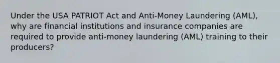 Under the USA PATRIOT Act and Anti-Money Laundering (AML), why are financial institutions and insurance companies are required to provide anti-money laundering (AML) training to their producers?