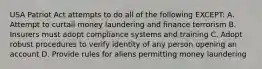 USA Patriot Act attempts to do all of the following EXCEPT: A. Attempt to curtail money laundering and finance terrorism B. Insurers must adopt compliance systems and training C. Adopt robust procedures to verify identity of any person opening an account D. Provide rules for aliens permitting money laundering