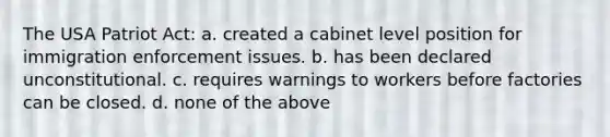 The USA Patriot Act: a. created a cabinet level position for immigration enforcement issues. b. has been declared unconstitutional. c. requires warnings to workers before factories can be closed. d. none of the above