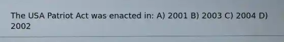 The USA Patriot Act was enacted in: A) 2001 B) 2003 C) 2004 D) 2002