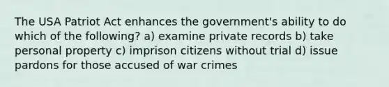 The USA Patriot Act enhances the government's ability to do which of the following? a) examine private records b) take personal property c) imprison citizens without trial d) issue pardons for those accused of war crimes