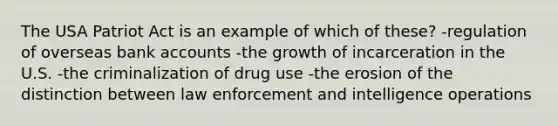 The USA Patriot Act is an example of which of these? -regulation of overseas bank accounts -the growth of incarceration in the U.S. -the criminalization of drug use -the erosion of the distinction between law enforcement and intelligence operations