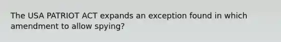 The USA PATRIOT ACT expands an exception found in which amendment to allow spying?