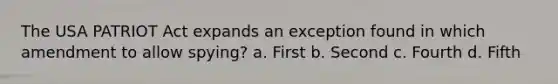 The USA PATRIOT Act expands an exception found in which amendment to allow spying? a. First b. Second c. Fourth d. Fifth