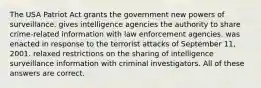 The USA Patriot Act grants the government new powers of surveillance. gives intelligence agencies the authority to share crime-related information with law enforcement agencies. was enacted in response to the terrorist attacks of September 11, 2001. relaxed restrictions on the sharing of intelligence surveillance information with criminal investigators. All of these answers are correct.