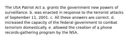 The USA Patriot Act a. grants the government new powers of surveillance. b. was enacted in response to the terrorist attacks of September 11, 2001. c. All these answers are correct. d. increased the capacity of the federal government to combat terrorism domestically. e. allowed the creation of a phone records-gathering program by the NSA.