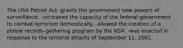 The USA Patriot Act -grants the government new powers of surveillance. -increased the capacity of the federal government to combat terrorism domestically. -allowed the creation of a phone records-gathering program by the NSA. -was enacted in response to the terrorist attacks of September 11, 2001.