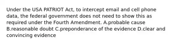 Under the USA PATRIOT Act, to intercept email and cell phone data, the federal government does not need to show this as required under the Fourth Amendment. A.probable cause B.reasonable doubt C.preponderance of the evidence D.clear and convincing evidence