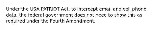 Under the USA PATRIOT Act, to intercept email and cell phone data, the federal government does not need to show this as required under the Fourth Amendment.