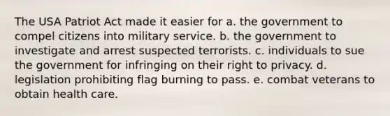 The USA Patriot Act made it easier for a. the government to compel citizens into military service. b. the government to investigate and arrest suspected terrorists. c. individuals to sue the government for infringing on their right to privacy. d. legislation prohibiting flag burning to pass. e. combat veterans to obtain health care.