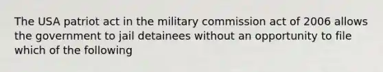 The USA patriot act in the military commission act of 2006 allows the government to jail detainees without an opportunity to file which of the following