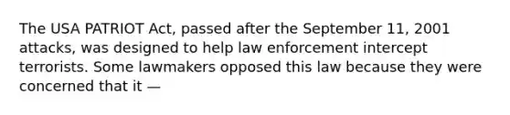 The USA PATRIOT Act, passed after the September 11, 2001 attacks, was designed to help law enforcement intercept terrorists. Some lawmakers opposed this law because they were concerned that it —