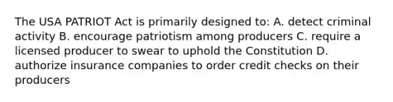 The USA PATRIOT Act is primarily designed to: A. detect criminal activity B. encourage patriotism among producers C. require a licensed producer to swear to uphold the Constitution D. authorize insurance companies to order credit checks on their producers