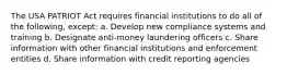 The USA PATRIOT Act requires financial institutions to do all of the following, except: a. Develop new compliance systems and training b. Designate anti-money laundering officers c. Share information with other financial institutions and enforcement entities d. Share information with credit reporting agencies