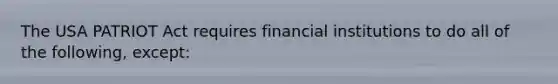 The USA PATRIOT Act requires financial institutions to do all of the following, except: