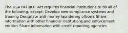 The USA PATRIOT Act requires financial institutions to do all of the following, except: Develop new compliance systems and training Designate anti-money laundering officers Share information with other financial institutions and enforcement entities Share information with credit reporting agencies