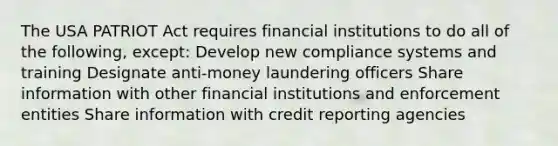 The USA PATRIOT Act requires financial institutions to do all of the following, except: Develop new compliance systems and training Designate anti-money laundering officers Share information with other financial institutions and enforcement entities Share information with credit reporting agencies