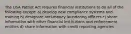 The USA Patriot Act requires financial institutions to do all of the following except: a) develop new compliance systems and training b) designate anti-money laundering officers c) share information with other financial institutions and enforcement entities d) share information with credit reporting agencies