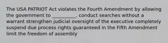 The USA PATRIOT Act violates the Fourth Amendment by allowing the government to __________. conduct searches without a warrant strengthen judicial oversight of the executive completely suspend due process rights guaranteed in the Fifth Amendment limit the freedom of assembly