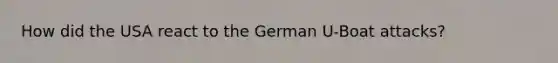 How did the USA react to the German U-Boat attacks?