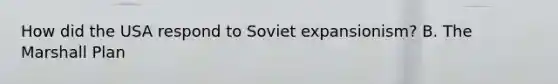 How did the USA respond to Soviet expansionism? B. The Marshall Plan