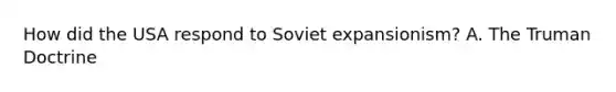 How did the USA respond to Soviet expansionism? A. The <a href='https://www.questionai.com/knowledge/k1JVuTnWDr-truman-doctrine' class='anchor-knowledge'>truman doctrine</a>